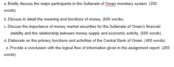 a. Briefly discuss the major participants in the Sultanate of Oman monetary system. (200
words).
b. Discuss in detail the meaning and functions of money. (600 words).
c. Discuss the importance of money market securities for the Sultanate of Oman's financial
stability and the relationship between money supply and economic activity. (600 words).
d. Elaborate on the primary functions and activities of the Central Bank of Oman. (400 words).
e. Provide a conclusion with the logical flow of information given in the assignment report. (200
words)