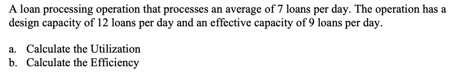 A loan processing operation that processes an average of 7 loans per day. The operation has a
design capacity of 12 loans per day and an effective capacity of 9 loans per day.
a. Calculate the Utilization
b. Calculate the Efficiency