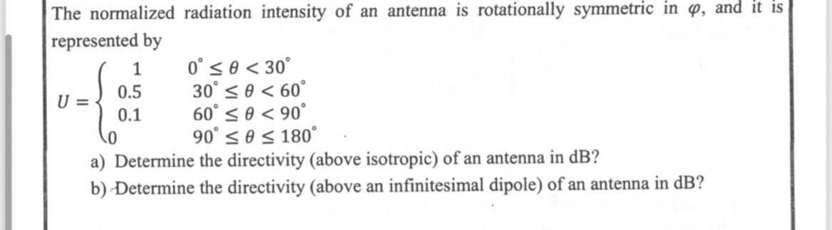 The normalized radiation intensity of an antenna is rotationally symmetric in p, and it is
represented by
1
0.5
0.1
0° ≤ 0 < 30°
30° ≤ 0 < 60°
60° ≤ 0 < 90°
0
90° ≤ 0 ≤ 180°
a) Determine the directivity (above isotropic) of an antenna in dB?
b) Determine the directivity (above an infinitesimal dipole) of an antenna in dB?
U =