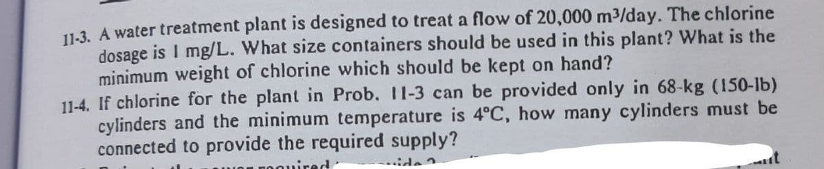 11-3. A water treatment plant is designed to treat a flow of 20,000 m³/day. The chlorine
dosage is 1 mg/L. What size containers should be used in this plant? What is the
minimum weight of chlorine which should be kept on hand?
11-4. If chlorine for the plant in Prob. 11-3 can be provided only in 68-kg (150-lb)
cylinders and the minimum temperature is 4°C, how many cylinders must be
connected to provide the required supply?
ide ?
ed