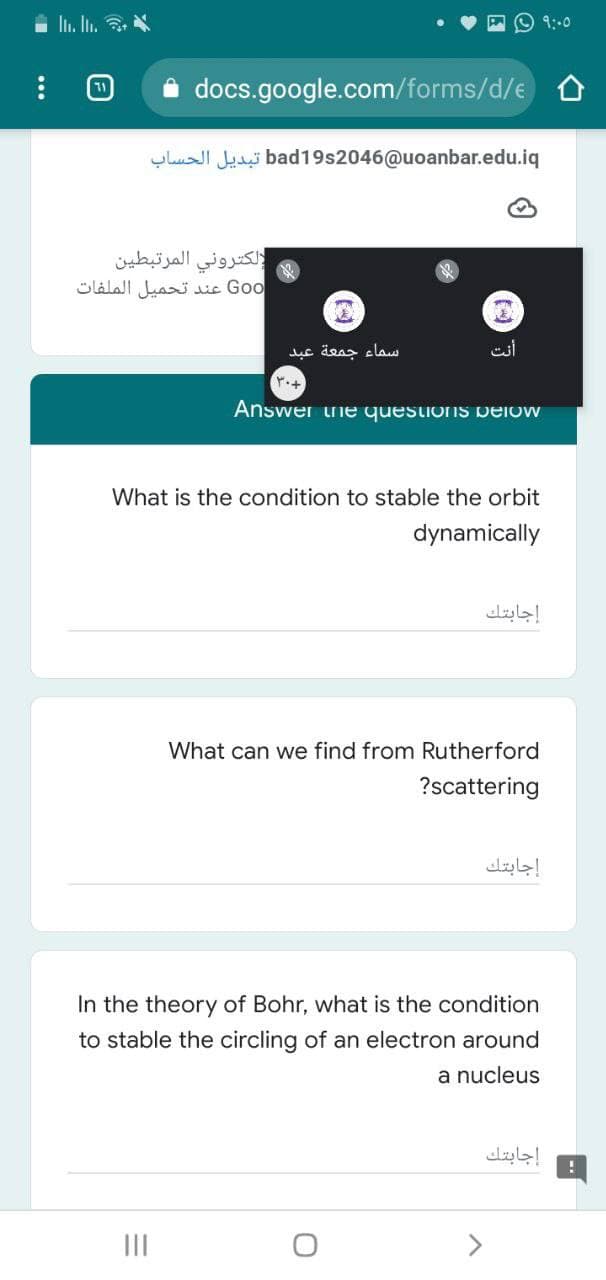 In. In. 3.
9:.0
docs.google.com/forms/d/e O
yhuI Jui bad19s2046@uoanbar.edu.iq
إلكتروني المرتبطين
Go o عند تحميل الملفات
سماء جمعة عبد
Answer uie questions Delow
What is the condition to stable the orbit
dynamically
إجابتك
What can we find from Rutherford
?scattering
إجابتك
In the theory of Bohr, what is the condition
to stable the circling of an electron around
a nucleus
إجابتك
II
