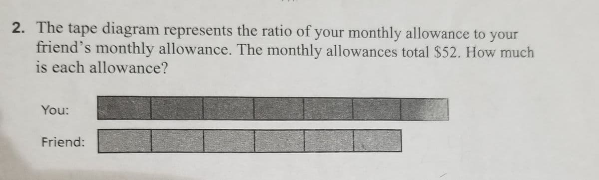 2. The tape diagram represents the ratio of your monthly allowance to your
friend's monthly allowance. The monthly allowances total $52. How much
is each allowance?
You:
Friend: