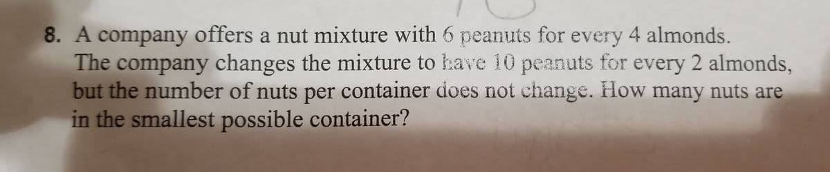 8. A company offers a nut mixture with 6 peanuts for every 4 almonds.
The company changes the mixture to have 10 peanuts for every 2 almonds,
but the number of nuts per container does not change. How many nuts are
in the smallest possible container?