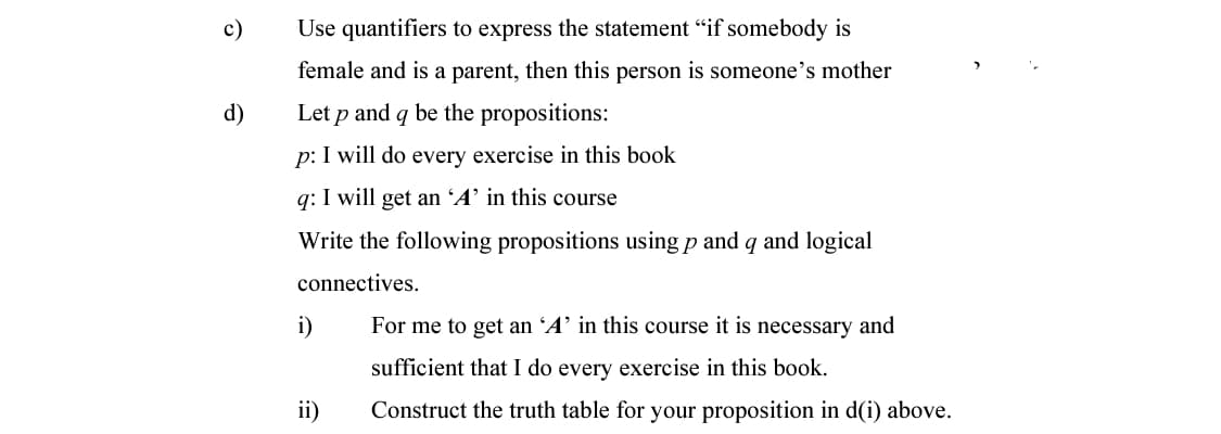 с)
Use quantifiers to express the statement "if somebody is
female and is a parent, then this person is someone's mother
d)
Let p and q be the propositions:
p: I will do every exercise in this book
q: I will get an 'A’ in this course
Write the following propositions using p and q and logical
connectives.
i)
For me to get an 'A’ in this course it is necessary and
sufficient that I do every exercise in this book.
ii)
Construct the truth table for your proposition in d(i) above.
