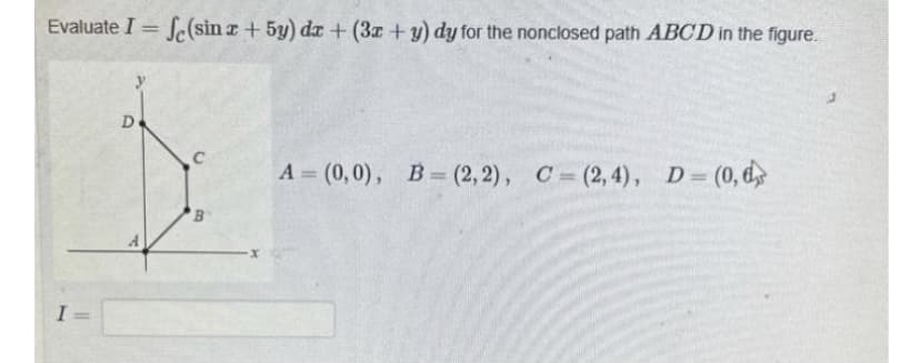 Evaluate I = f(sin x + 5y) dx + (3x + y) dy for the nonclosed path ABCD in the figure.
D
C
B
A= (0,0), B=(2, 2), C=(2,4), D= (0,6