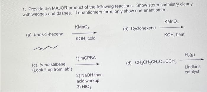 1. Provide the MAJOR product of the following reactions. Show stereochemistry clearly
with wedges and dashes. If enantiomers form, only show one enantiomer.
(a) trans-3-hexene
(c) trans-stilbene
(Look it up from lab!)
KMnO4
KOH, cold
1) mCPBA
2) NaOH then
acid workup
3) HIO4
(b) Cyclohexene
KMnO4
KOH, heat
(d) CH3CH₂CH₂C=CCH3
H₂(g)
Lindlar's
catalyst