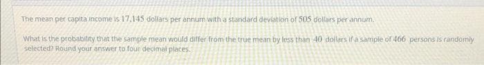 The mean per capita income is 17.145 dollars per annum with a standard deviation of 505 dollars per annum.
What is the probability that the sample mean vould differ from the true mean by less than 40 dollars if a sample of 466 persons is randomly
selected? Round your answer to four decimal places.
