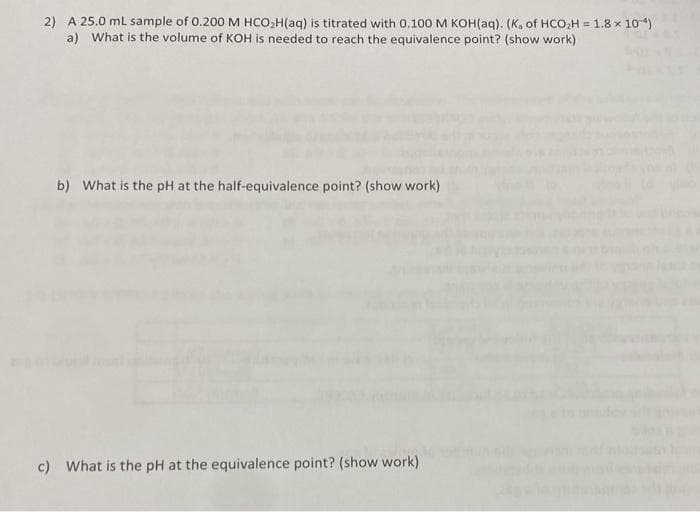 2) A 25.0 ml sample of 0.200 M HCO,H(aq) is titrated with 0.100 M KOH(aq). (K. of HCOO,H = 1.8 x 104)
a) What is the volume of KOH is needed to reach the equivalence point? (show work)
!!
b) What is the pH at the half-equivalence point? (show work)
c) What is the pH at the equivalence point? (show work)
