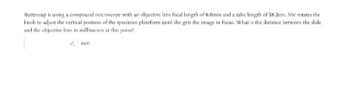Buctercup is using a compound microscope with an objective lens focal lengrh of 6.f6mm and a tube length of 18.2cm. She rorares the
knob to adjust the vertical position of the specimen placeform until she gets the image in focus. What is the distance between che slide
and the abjective lens in millimeters ar this point?
2 mm
