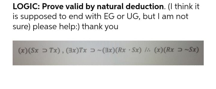 LOGIC: Prove valid by natural deduction. (I think it
is supposed to end with EG or UG, but I am not
sure) please help:) thank you
(x)(Sx Tx), (3x)Tx ɔ ~(3x)(Rx Sx) / (x)(Rx ~Sx)
