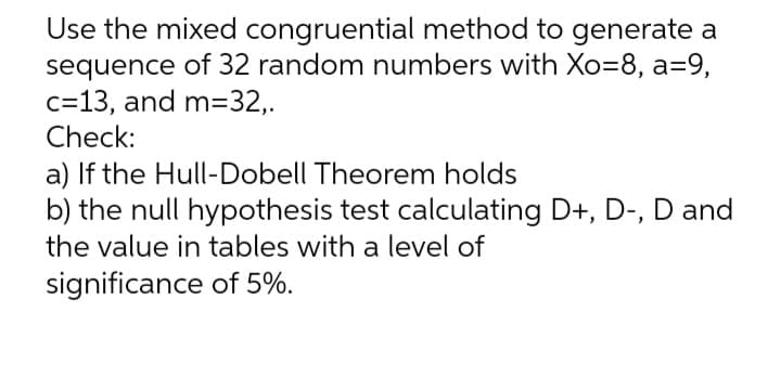 Use the mixed congruential method to generate a
sequence of 32 random numbers with Xo=8, a=9,
c=13, and m=32,.
Check:
a) If the Hull-Dobell Theorem holds
b) the null hypothesis test calculating D+, D-, D and
the value in tables with a level of
significance of 5%.
