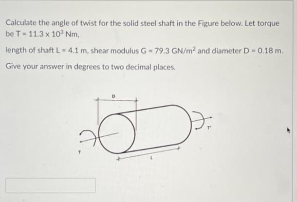 Calculate the angle of twist for the solid steel shaft in the Figure below. Let torque
be T 11.3 x 10 Nm,
length of shaft L = 4.1 m, shear modulus G = 79.3 GN/m2 and diameter D = 0.18 m.
Give your answer in degrees to two decimal places.
