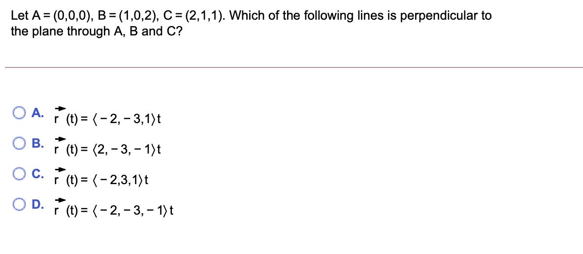 Let A = (0,0,0), B=(1,0,2), C = (2,1,1). Which of the following lines is perpendicular to
the plane through A, B and C?
->
O A. (t) = (-2, – 3,1)t
r
В.
r (t) = (2, – 3, – 1)t
С.
r (t) = (- 2,3,1)t
r (t) = (- 2, - 3, – 1)t
