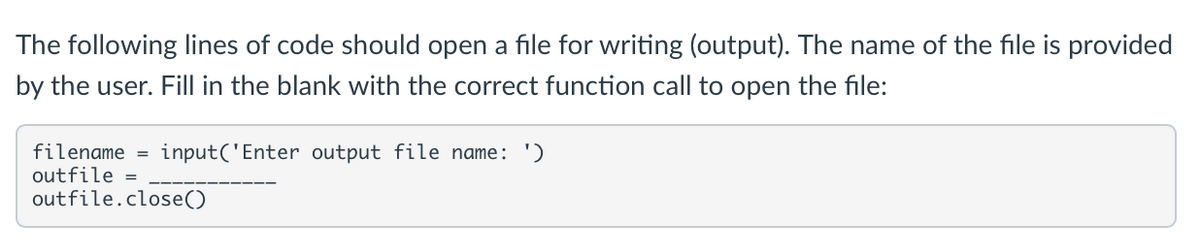 The following lines of code should open a file for writing (output). The name of the file is provided
by the user. Fill in the blank with the correct function call to open the file:
filename = input('Enter output file name: ')
outfile =
outfile.close()
