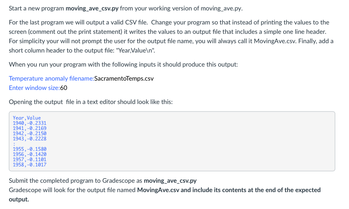 Start a new program moving_ave_csv.py from your working version of moving_ave.py.
For the last program we will output a valid CSV file. Change your program so that instead of printing the values to the
screen (comment out the print statement) it writes the values to an output file that includes a simple one line header.
For simplicity your will not prompt the user for the output file name, you will always call it MovingAve.csv. Finally, add a
short column header to the output file: "Year,Value\n".
When you run your program with the following inputs it should produce this output:
Temperature anomaly filename:SacramentoTemps.csv
Enter window size:60
Opening the output file in a text editor should look like this:
Year, Value
1940, -0.2331
1941, -0.2169
1942, -0.2150
1943,-0.2228
1955,-Ø.1580
1956,-0.1420
1957, -0.1101
1958, -0.1017
Submit the completed program to Gradescope as moving_ave_csv.py
Gradescope will look for the output file named MovingAve.csv and include its contents at the end of the expected
output.
