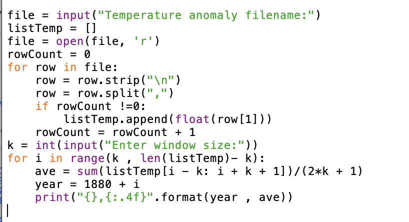 file = input ("Temperature anomaly filename:")
listTemp = []
file = open(file,
rowCount = 0
%3D
for row in file:
row = row.strip("\n")
row = row.split(",")
if rowCount !=0:
%3D
listTemp.append (float(row [1]))
rowCount = rowCount + 1
k = int (input ("Enter window size:"))
for i in range (k , len(listTemp)- k):
ave = sum(listTemp [i - k: i + k + 1])/(2*k + 1)
year = 1880 + i
print ("{},{:.4f}".format(year , ave))
