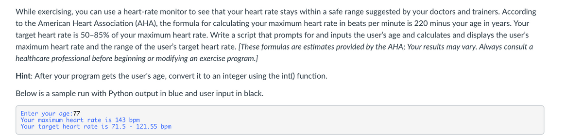 While exercising, you can use a heart-rate monitor to see that your heart rate stays within a safe range suggested by your doctors and trainers. According
to the American Heart Association (AHA), the formula for calculating your maximum heart rate in beats per minute is 220 minus your age in years. Your
target heart rate is 50-85% of your maximum heart rate. Write a script that prompts for and inputs the user's age and calculates and displays the user's
maximum heart rate and the range of the user's target heart rate. [These formulas are estimates provided by the AHA; Your results may vary. Always consult a
healthcare professional before beginning or modifying an exercise program.]
Hint: After your program gets the user's age, convert it to an integer using the int() function.
Below is a sample run with Python output in blue and user input in black.
Enter your age:77
Your maximum heart rate is 143 bpm
Your target heart rate is 71.5 - 121.55 bpm
