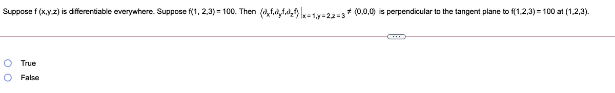 Suppose f (x,y,z) is differentiable everywhere. Suppose f(1, 2,3) = 100. Then (0,f,a,f,0,f) v=1 v=27-3# (0,0,0) is perpendicular to the tangent plane to f(1,2,3) = 100 at (1,2,3).
x =
O True
O False
