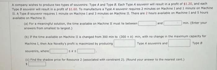 A company wishes to produce two types of souvenirs: Type A and Type B. Each Type A souvenir will result in a profit of $1.20, and each
Type B souvenir will result in a profit of $1.60. To manufacture a Type A souvenir requires 2 minutes on Machine 1 and 1 minute on Machine
II. A Type B souvenir requires 1 minute on Machine I and 3 minutes on Machine II. There are 2 hours available on Machine I and 5 hours
available on Machine II.
and
min. (Enter your
(a) For a meaningful solution, the time available on Machine II must lie between [
answers from smallest to largest.)
(b) If the time available on Machine II is changed from 300 min to (300+ k) min, with no change in the maximum capacity for
Machine 1, then Ace Novelty's profit is maximized by producing
Type A souvenirs and
Type B
souvenirs, where
sks
(c) Find the shadow price for Resource 2 (associated with constraint 2). (Round your answer to the nearest cent.)