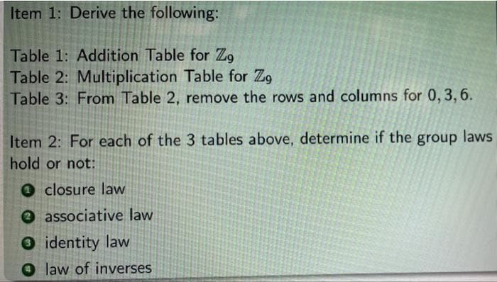 Item 1: Derive the following:
Table 1: Addition Table for Zg
Table 2: Multiplication Table for Zo
Table 3: From Table 2, remove the rows and columns for 0, 3, 6.
Item 2: For each of the 3 tables above, determine if the group laws
hold or not:
closure law
associative law
identity law
law of inverses