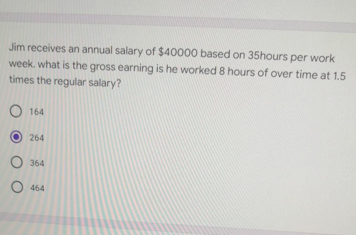 Jim receives an annual salary of $40000 based on 35hours per work
week. what is the gross earning is he worked 8 hours of over time at 1.5
times the regular salary?
O164
264
O 364
O 464