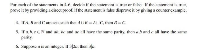 For each of the statements in 4-6, decide if the statement is true or false. If the statement is true,
prove it by providing a direct proof, if the statement is false disprove it by giving a counter example.
4. If A, B and C are sets such that AUB=AUC, then B=C.
5. If a, b, c E N and ab, be and ac all have the same parity, then a,b and c all have the same
parity.
6. Suppose a is an integer. If 3|2a, then 3|a.