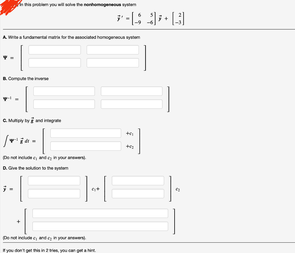 In this problem you will solve the nonhomogeneous system
A. Write a fundamental matrix for the associated homogeneous system
Y =
B. Compute the inverse
Y-1
=
C. Multiply by g and integrate
+C1
/
yg dt
=
(Do not include c₁ and ₂ in your answers).
D. Give the solution to the system
y
=
(Do not include c₁ and c₂ in your answers).
If you don't get this in 2 tries, you can get a hint.
]+[
C₁+
· =[_$_]]); + [3]
'ت
+02
C₂