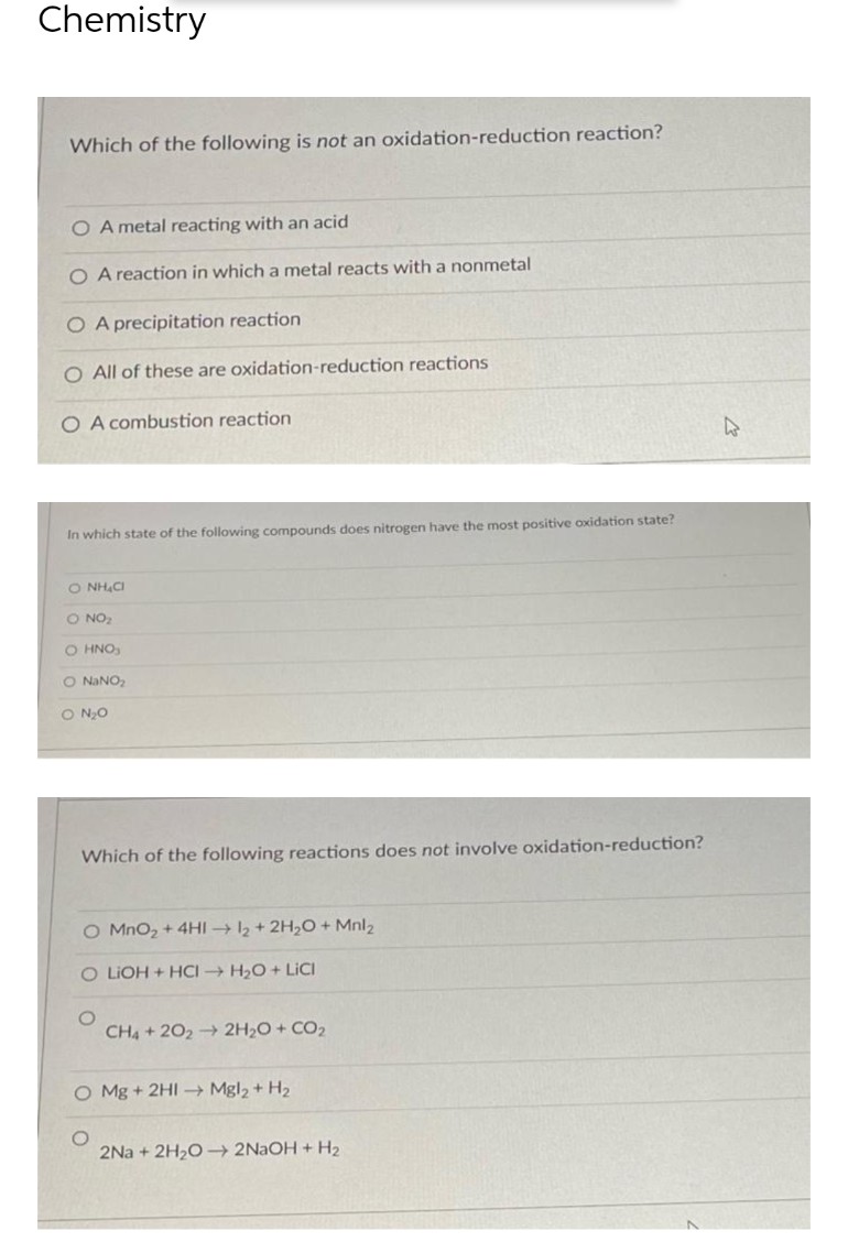 Chemistry
Which of the following is not an oxidation-reduction reaction?
O A metal reacting with an acid
O A reaction in which a metal reacts with a nonmetal
O A precipitation reaction
O All of these are oxidation-reduction reactions
O A combustion reaction
In which state of the following compounds does nitrogen have the most positive oxidation state?
O NH₂CI
O NO ₂
O HNO₂
O NaNO₂
O N₂O
Which of the following reactions does not involve oxidation-reduction?
O MnO₂ + 4HI→ 12 + 2H₂O + Mnl₂
O LIOH + HCI → H₂O + LICI
CH4 +202 → 2H₂O + CO₂
O Mg + 2HI→→ Mgl₂ + H₂
2Na+2H₂O →→ 2NaOH + H₂
4