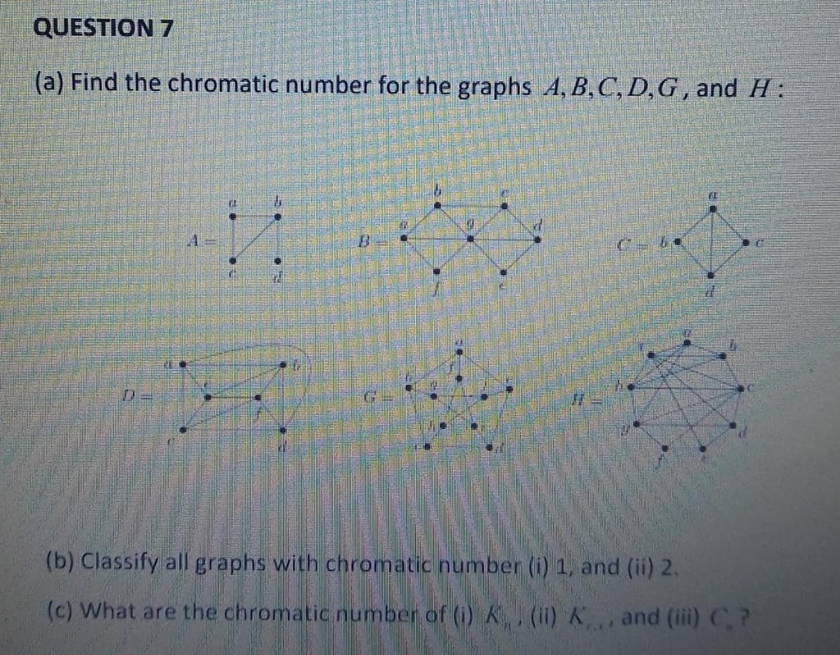 QUESTION 7
(a) Find the chromatic number for the graphs A, B, C, D, G, and H:
El
1
40
B
(b) Classify all graphs with chromatic number (i) 1, and (ii) 2.
(c) What are the chromatic number of (i) K, (ii) K, and (iii) C.?