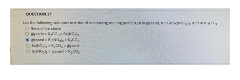 QUESTION 31
List the following solutions in order of decreasing melting point: 0.20 m glycerol. 0.11 m Sc(NO 3) 3. 0.15 m K₂CO3
O None of the above
O glycerol > K₂CO3> Sc(NO3)3
glycerol > Sc(NO3)3 > K₂CO3
O Sc(NO3)3 > K₂CO3 > glycerol
Sc(NO3)3 > glycerol > K₂CO3