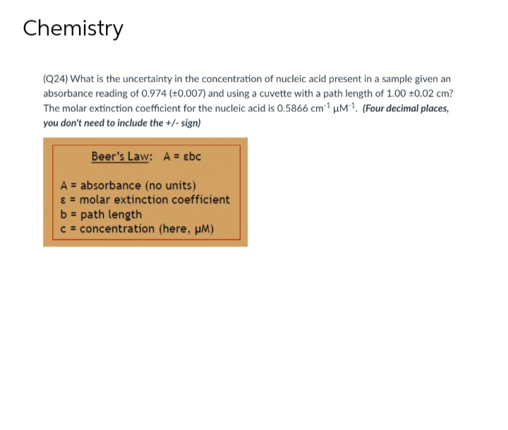 Chemistry
(Q24) What is the uncertainty in the concentration of nucleic acid present in a sample given an
absorbance reading of 0.974 (±0.007) and using a cuvette with a path length of 1.00 +0.02 cm?
The molar extinction coefficient for the nucleic acid is 0.5866 cm¹ uM¹. (Four decimal places,
you don't need to include the +/-sign)
Beer's Law: A = sbc
A = absorbance (no units)
= molar extinction coefficient
b = path length
c = concentration (here, μM)