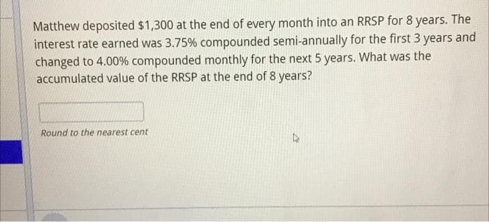 Matthew deposited $1,300 at the end of every month into an RRSP for 8 years. The
interest rate earned was 3.75% compounded semi-annually for the first 3 years and
changed to 4.00% compounded monthly for the next 5 years. What was the
accumulated value of the RRSP at the end of 8 years?
Round to the nearest cent