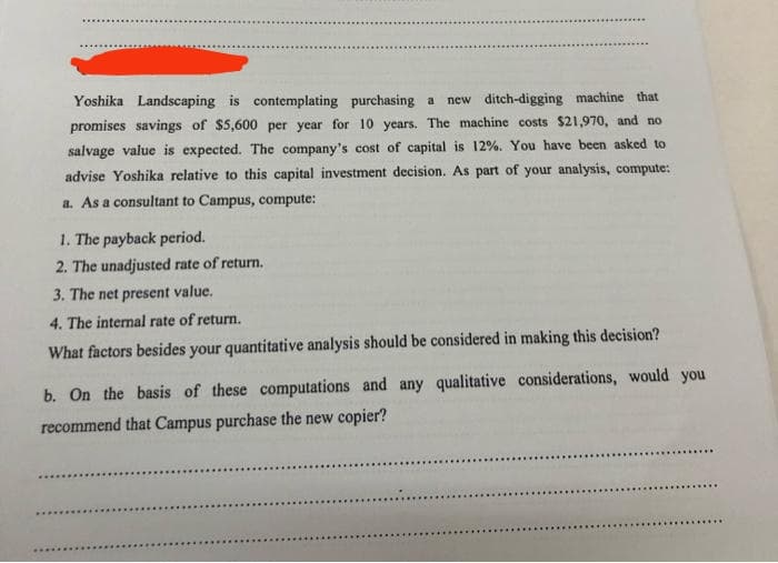 Yoshika Landscaping is contemplating purchasing a new ditch-digging machine that
promises savings of $5,600 per year for 10 years. The machine costs $21,970, and no
salvage value is expected. The company's cost of capital is 12%. You have been asked to
advise Yoshika relative to this capital investment decision. As part of your analysis, compute:
a. As a consultant to Campus, compute:
1. The payback period.
2. The unadjusted rate of return.
3. The net present value.
4. The internal rate of return.
What factors besides your quantitative analysis should be considered in making this decision?
b. On the basis of these computations and any qualitative considerations, would you
recommend that Campus purchase the new copier?