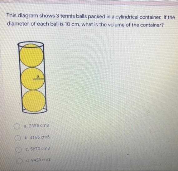 This diagram shows 3 tennis balls packed in a cylindrical container. If the
diameter of each ball is 10 cm, what is the volume of the container?
a. 2355 cm3
b. 4165 cm3
c. 5870 cm3
d: 9420 cm3