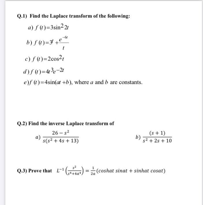 Q.1) Find the Laplace transform of the following:
a) f (1)=3sin2 21
b) f (1)=3 +°
c) f (1)=2cos2t
d)f()=43e-21
e)f (1)=4sin(at +b), where a and b are constants.
Q.2) Find the inverse Laplace transform of
(s + 1)
b)
s2 + 2s + 10
26 – s?
a)
s(s? + 4s + 13)
Q.3) Prove that L- ) = (coshat sinat + sinhat cosat)
