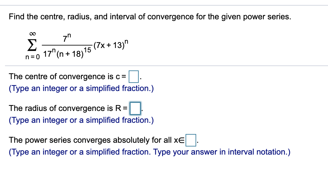 Find the centre, radius, and interval of convergence for the given power series.
00
Σ
17" (n + 18)15
(7x+ 13)"
n=0
The centre of convergence is c=
(Type an integer or a simplified fraction.)
The radius of convergence is R=|
(Type an integer or a simplified fraction.)
The power series converges absolutely for all xE
(Type an integer or a simplified fraction. Type your answer in interval notation.)
