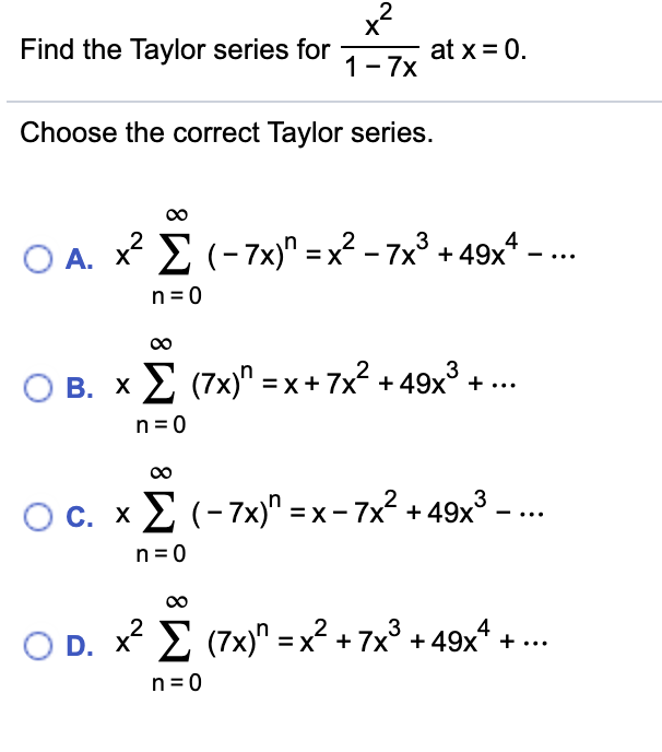 Find the Taylor series for
at x = 0.
1-7x
Choose the correct Taylor series.
3
O A. x E (-7x)" = x² – 7x° + 49x - ..
n=0
O B. x E (7x)" =x + 7x? + 49x° + ...
n = 0
3
OC. xE (-7x)" = x - 7x? + 49x³ – ..
n = 0
O D. x E (7x)" = x² + 7x° + 49x* +..
n= 0
