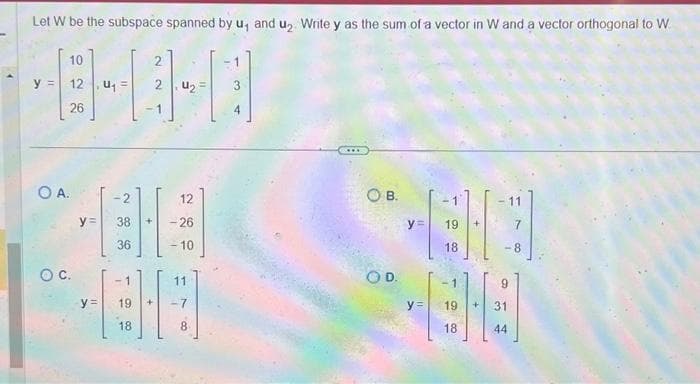 Let W be the subspace spanned by u, and u₂. Write y as the sum of a vector in W and a vector orthogonal to W
2
440
24₂
y =
10
12, U₁=
26
O A.
O C.
y=
11
-2
38
36
12
- 26
- 10
-1
11
88
19.
18
T
CO
OB.
y =
OD.
19
18
- 11
-8
9
HEHEN
y = 19 +
18
44