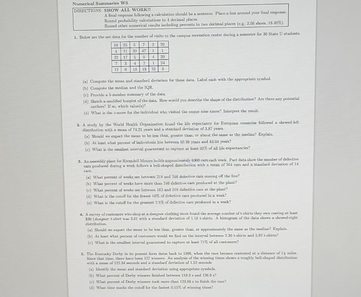 Numerical Summaries WS
DIRECTIONS: SHOW ALL WORK!!
A final response following a calculation should be a sentence. Place a box around your final response.
Round probability calculations to 4 decimal places.
Round other numerical results including percents to two decimal places (e.g. 2.56 shoes, 18.49%).
1. Below are the are data for the number of visits to the campus recreation center during a semester for 30 State U students.
19
25
5
7
2
4
21 20 47
1
22
5
0
4
7
4
2
1
12
18 19 23
17
3
0
0
20
1
39
24
9
(a) Compute the mean and standard deviation for these data. Label each with the appropriate symbol.
(b) Compute the median and the IQR.
(c) Provide a 5-number summary of the data.
(d) Sketch a modified baxplot of the data. How would you describe the shape of the distribution? Are there any potential
outliers? If so, which value(s)?
(e) What is the-score for the individual who visited the center nine times? Interpret the result.
2. A study by the World Health Organization found the life expectancy for European countries followed a skewed-left
distribution with a mean of 74 21 years and a standard deviation of 3.87 years.
(a) Should we expect the mean to be less than, greater than, or about the same as the median? Explain.
(b) At least what percent of individuals live between 65.38 years and 83.01 years?
(c) What is the smallest interval guaranteed to capture at least 92% of all life expectancies?
3. An assembly plant for Rivendell Motors builds approximately 6000 cars each week. Past data show the number of defective
cars produced during a week follows a bell-shaped distribution with a mean of 204 cars and a standard deviation of 14
CAIS
(a) What percent of weeks see between 218 and 246 defective cars coming off the line?
(b) What percent of weeks have more than 246 defective cars produced at the plant?
(c) What percent of weeks see between 162 and 218 defective cars at the plant?
(d) What is the cutoff for the fewest 16% of defective cars produced in a week?
(e) What is the cutoff for the greatest 2.5% of defective cars produced in a week?
4. A survey of customers who shop at a designer clothing store found the average number of t-shirts they own costing at least
$30 (designer t-shirt was 3.61 with a standard deviation of 1.18 t-shirts. A histogram of the data shows a skewed-right
distribution.
(a) Should we expect the mean to be less than, greater than, or approximately the same as the median? Explain
(b) At least what percent of customers would we find on the interval between 2.30 t-shirts and 5.92 t-shirts?
(c) What is the smallest interval guaranteed to capture at least 71% of all customers?
5. The Kentucky Derby in its present form dates back to 1896, when the race became contested at a distance of 14 miles.
Since that time, there have been 127 winners. An analysis of the winning times shows a roughly bell-shaped distribution
with a mean of 122.34 seconds and a standard deviation of 1.52 seconds
(a) Identify the mean and standard deviation using appropriate symbols.
(b) What percent of Derby winners finished between 119.3 s and 126.9 s?
(c) What percent of Derby winners took more than 123.86 s to finish the race?
(d) What time marks the cutoff for the fastest 0.15% of winning times?