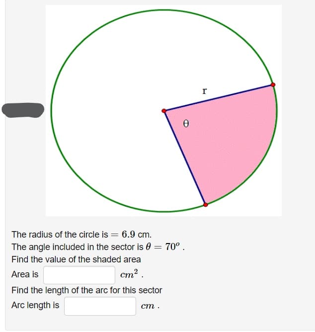 r
The radius of the circle is = 6.9 cm.
The angle included in the sector is 0 = 70° .
Find the value of the shaded area
Area is
cm2 .
Find the length of the arc for this sector
Arc length is
ст.
