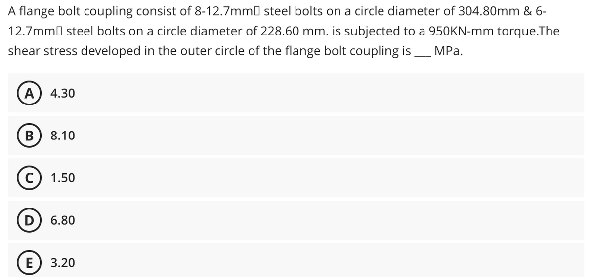 A flange bolt coupling consist of 8-12.7mm steel bolts on a circle diameter of 304.80mm & 6-
12.7mm steel bolts on a circle diameter of 228.60 mm. is subjected to a 950KN-mm torque.The
shear stress developed in the outer circle of the flange bolt coupling is ____ MPa.
A 4.30
B 8.10
(C) 1.50
6.80
3.20
E