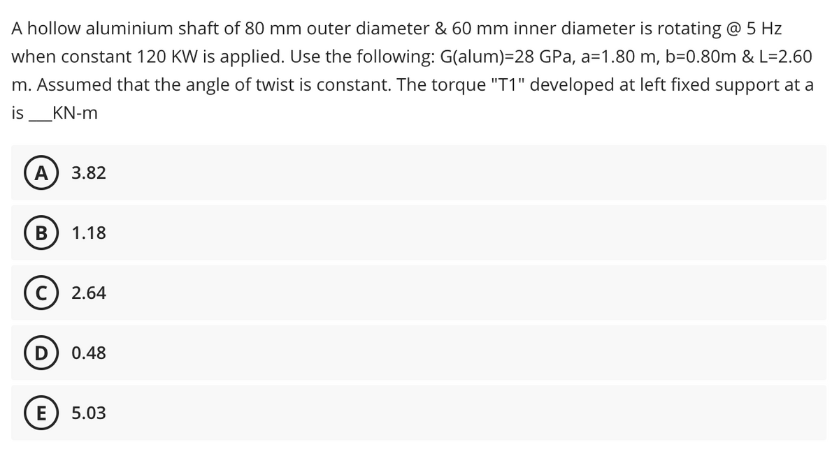 A hollow aluminium shaft of 80 mm outer diameter & 60 mm inner diameter is rotating @ 5 Hz
when constant 120 KW is applied. Use the following: G(alum)=28 GPa, a=1.80 m, b=0.80m & L=2.60
m. Assumed that the angle of twist is constant. The torque "T1" developed at left fixed support at a
is ___KN-m
A 3.82
B 1.18
2.64
0.48
5.03
E