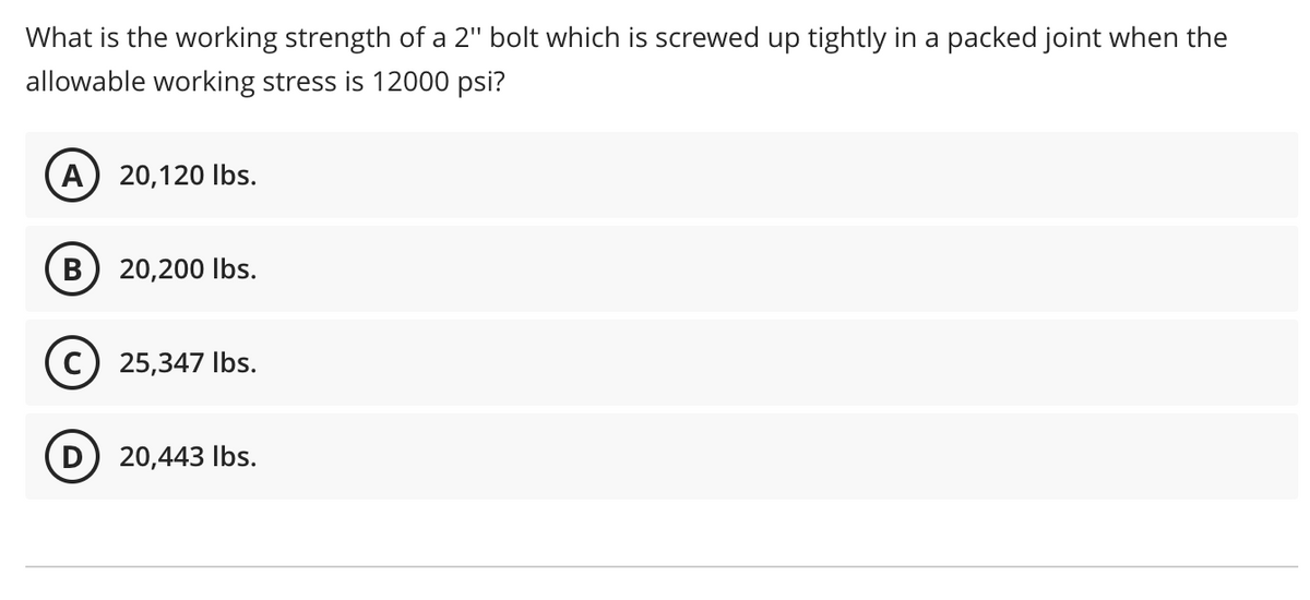 What is the working strength of a 2" bolt which is screwed up tightly in a packed joint when the
allowable working stress is 12000 psi?
(A) 20,120 lbs.
B 20,200 lbs.
C) 25,347 lbs.
D) 20,443 lbs.