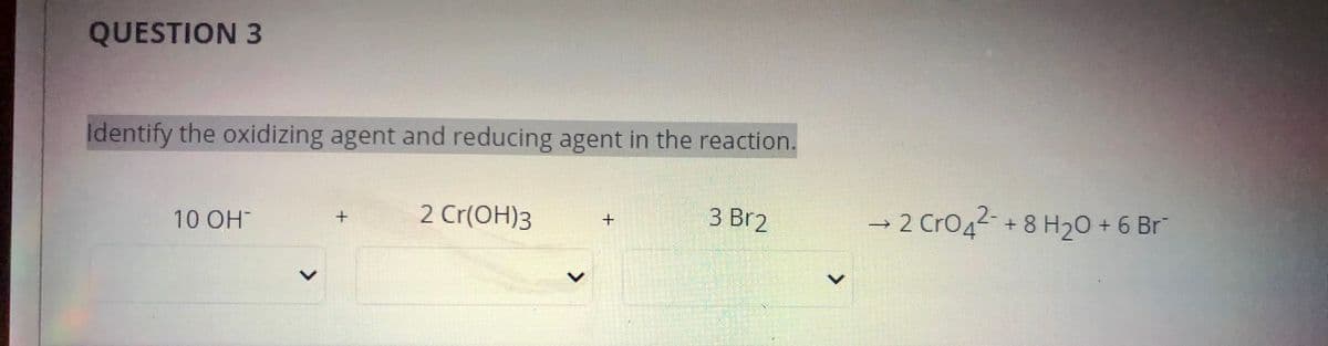 QUESTION 3
Identify the oxidizing agent and reducing agent in the reaction.
2 Cr(OH)3
|3 Br2
→ 2 CrO4 + 8 H20 + 6 Br
10 OH
