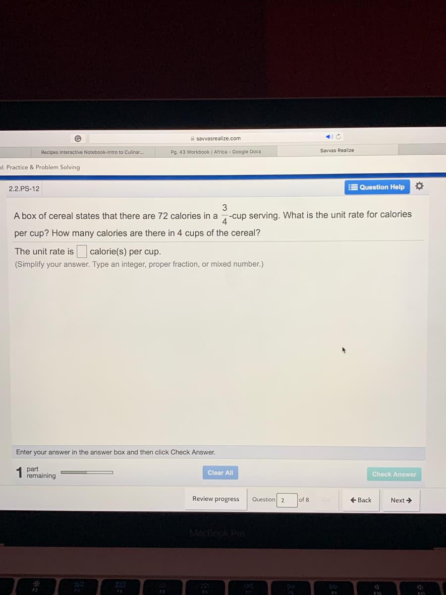 A savvasrealize.com
Recipes Interactive Notebook-Intro to Culinar.
Pg. 43 Workbook / Africa - Google Docs
Savvas Realize
ol: Practice & Problem Solving
2.2.PS-12
E Question Help
3
A box of cereal states that there are 72 calories in a
-cup serving. What is the unit rate for calories
4
per cup? How many calories are there in 4 cups of the cereal?
The unit rate is calorie(s) per cup.
(Simplify your answer. Type an integer, proper fraction, or mixed number.)
Enter your answer in the answer box and then click Check Answer.
part
remaining
Clear All
Check Answer
Review progress
Question 2
of 8
+ Back
Next >
MacBook PrO
F10
