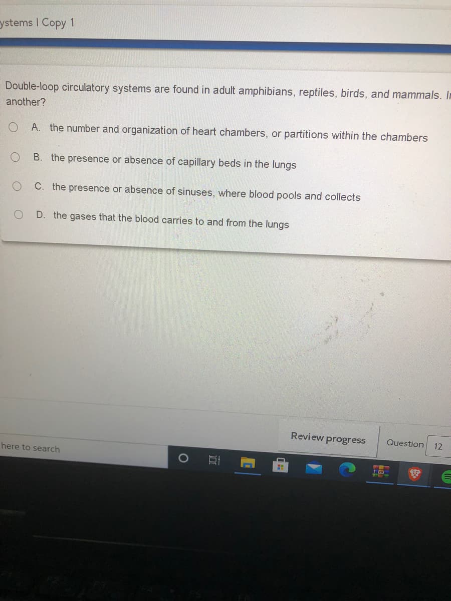 ystems I Copy 1
Double-loop circulatory systems are found in adult amphibians, reptiles, birds, and mammals. In
another?
A. the number and organization of heart chambers, or partitions within the chambers
B. the presence or absence of capillary beds in the lungs
C. the presence or absence of sinuses, where blood pools and collects
D. the gases that the blood carries to and from the lungs
Review progress
Question
12
here to search
