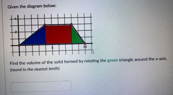 Given the diagram below:
10
Find the volume of the solid formed by rotating the green triangle around the x-axis.
(round to the nearest tenth)
