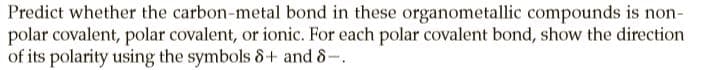 Predict whether the carbon-metal bond in these organometallic compounds is non-
polar covalent, polar covalent, or ionic. For each polar covalent bond, show the direction
of its polarity using the symbols 8+ and 8-.
