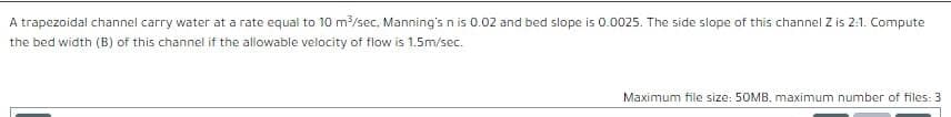 A trapezoidal channel carry water at a rate equal to 10 m?/sec, Manning's n is 0.02 and bed slope is 0.0025. The side slope of this channel Z is 2:1. Compute
the bed width (B) of this channel if the allowable velocity of flow is 1.5m/sec.
Maximum file size: 50MB, maximum number of files: 3
