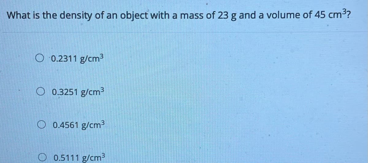 What is the density of an object with a mass of 23 g and a volume of 45 cm³?
O 0.2311 g/cm
O 0.3251 g/cm
O 0.4561 g/cm?
0.5111 g/cm
